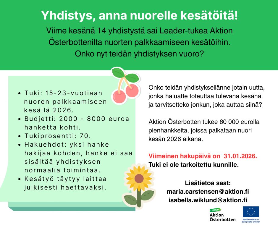 kesätyö 2026 Tuki: 15-23-vuotiaan nuoren palkkaamiseen kesällä 2026. Budjetti: 2000 - 8000 euroa hanketta kohti. Tukiprosentti: 70. Hakuehdot: yksi hanke hakijaa kohden, hanke ei saa sisältää yhdistyksen normaalia toimintaa. Kesätyö täytyy laittaa julkisesti haettavaksi. Lisätietoa saat: maria.carstensen@aktion.fi isabella.wiklund@aktion.fi Yhdistys, anna nuorelle kesätöitä! Onko teidän yhdistyksellänne jotain uutta, jonka haluatte toteuttaa tulevana kesänä ja tarvitsetteko jonkun, joka auttaa siinä? Aktion Österbotten tukee 60 000 eurolla pienhankkeita, joissa palkataan nuori kesän 2026 aikana. Viimeinen hakupäivä on 31.01.2026. Tuki ei ole tarkoitettu kunnille. Viime kesänä 14 yhdistystä sai Leader-tukea Aktion Österbottenilta nuorten palkkaamiseen kesätöihin. Onko nyt teidän yhdistyksen vuoro?
